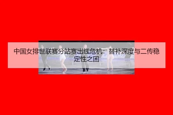 中国女排世联赛分站赛出线危机:替补深度与二传稳定性之困